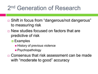 2nd Generation of Research
   Shift in focus from “dangerous/not dangerous”
    to measuring risk
   New studies focused on factors that are
    predictive of risk
     Examples
       History
              of previous violence
       Psychopathology

   Consensus that risk assessment can be made
    with “moderate to good” accuracy
 