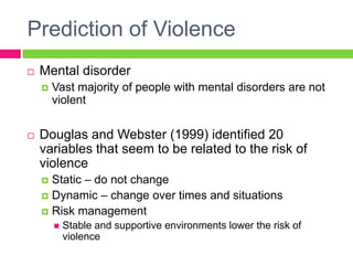 Prediction of Violence
   Mental disorder
       Vast majority of people with mental disorders are not
        violent

   Douglas and Webster (1999) identified 20
    variables that seem to be related to the risk of
    violence
     Static – do not change
     Dynamic – change over times and situations
     Risk management
           Stable and supportive environments lower the risk of
            violence
 
