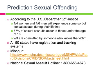 Prediction Sexual Offending
   According to the U.S. Department of Justice
     1/4 women and 1/6 men will experience some sort of
      sexual assault during their lifetime
     67% of sexual assaults occur to those under the age
      of 18
     2/3 are committed by someone who knows the victim

   All 50 states have registration and tracking
    systems
   Missouri:
    http://www.mshp.dps.missouri.gov/MSHPWeb/Pat
    rolDivisions/CRID/SOR/factsheet.html
   National Sexual Assault Hotline: 1-800-656-4673
 