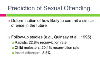 Prediction of Sexual Offending
   Determination of how likely to commit a similar
    offense in the future

   Follow-up studies (e.g., Quinsey et al., 1995)
     Rapists: 22.8% reconviction rate
     Child molesters: 20.4% reconviction rate

     Incest offenders: 8.5%
 