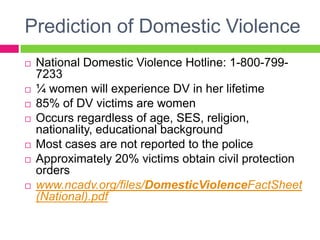 Prediction of Domestic Violence
   National Domestic Violence Hotline: 1-800-799-
    7233
   ¼ women will experience DV in her lifetime
   85% of DV victims are women
   Occurs regardless of age, SES, religion,
    nationality, educational background
   Most cases are not reported to the police
   Approximately 20% victims obtain civil protection
    orders
   www.ncadv.org/files/DomesticViolenceFactSheet
    (National).pdf
 