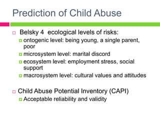 Prediction of Child Abuse
   Belsky 4 ecological levels of risks:
     ontogenic   level: being young, a single parent,
      poor
     microsystem level: marital discord
     ecosystem level: employment stress, social
      support
     macrosystem level: cultural values and attitudes


   Child Abuse Potential Inventory (CAPI)
     Acceptable   reliability and validity
 