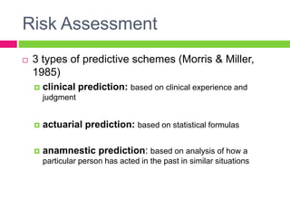 Risk Assessment
   3 types of predictive schemes (Morris & Miller,
    1985)
       clinical prediction: based on clinical experience and
        judgment


       actuarial prediction: based on statistical formulas

       anamnestic prediction: based on analysis of how a
        particular person has acted in the past in similar situations
 