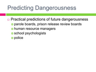 Predicting Dangerousness
   Practical predictions of future dangerousness
     parole boards, prison release review boards
     human resource managers
     school psychologists
     police
 