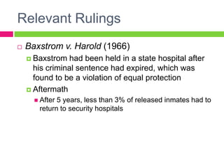 Relevant Rulings
   Baxstrom v. Harold (1966)
     Baxstrom   had been held in a state hospital after
      his criminal sentence had expired, which was
      found to be a violation of equal protection
     Aftermath
       After5 years, less than 3% of released inmates had to
       return to security hospitals
 