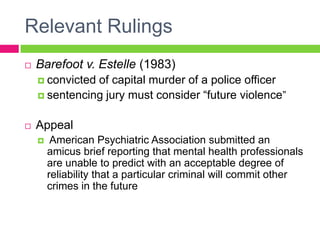 Relevant Rulings
   Barefoot v. Estelle (1983)
     convictedof capital murder of a police officer
     sentencing jury must consider “future violence”


   Appeal
        American Psychiatric Association submitted an
        amicus brief reporting that mental health professionals
        are unable to predict with an acceptable degree of
        reliability that a particular criminal will commit other
        crimes in the future
 