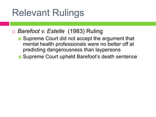 Relevant Rulings
   Barefoot v. Estelle (1983) Ruling
     Supreme Court did not accept the argument that
      mental health professionals were no better off at
      predicting dangerousness than laypersons
     Supreme Court upheld Barefoot’s death sentence
 