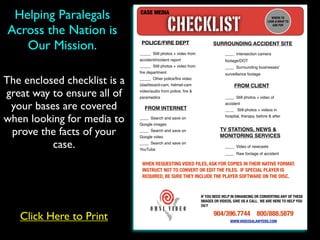 Helping Paralegals           CASE MEDIA

                                               CHECKLIST
                                                                                                        WHERE TO
                                                                                                      LOOK & WHAT TO


Across the Nation is
                                                                                                         ASK FOR




   Our Mission.                POLICE/FIRE DEPT

                              _____ Still photos + video from
                                                                      SURROUNDING ACCIDENT SITE
                                                                             ____ Intersection camera
                              accident/incident report                       footage/DOT
                              _____ Still photos + video from                ____ Surrounding businesses’
                              ﬁre department                                 surveillance footage

The enclosed checklist is a   _____ Other police/ﬁre video
                              (dashboard-cam, helmet-cam                          FROM CLIENT
great way to ensure all of    video/audio from police, ﬁre &
                              paramedics                                     ____ Still photos + video of

 your bases are covered         FROM INTERNET
                                                                             accident
                                                                             ____ Still photos + videos in

when looking for media to     ____ Search and save on
                              Google images
                                                                             hospital, therapy, before & after



 prove the facts of your      ____ Search and save on
                              Google video
                                                                          TV STATIONS, NEWS &
                                                                          MONITORING SERVICES

          case.               ____ Search and save on
                              YouTube
                                                                             ____ Video of newcasts
                                                                             ____ Raw footage of accident

                               WHEN REQUESTING VIDEO FILES, ASK FOR COPIES IN THEIR NATIVE FORMAT.
                               INSTRUCT NOT TO CONVERT OR EDIT THE FILES. IF SPECIAL PLAYER IS
                               REQUIRED, BE SURE THEY INCLUDE THE PLAYER SOFTWARE ON THE DISC.


                                                                IF YOU NEED HELP IN ENHANCING OR CONVERTING ANY OF THESE
                                                                IMAGES OR VIDEOS, GIVE US A CALL. WE ARE HERE TO HELP YOU
                                                                24/7

                                                                       904/396.7744 800/888.5879
   Click Here to Print                                                          WWW.VIDEOS4LAWYERS.COM
 