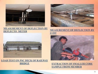 MEASUREMENT OF DEFLECTION BY
DEFLECTO METER
MEASUREMENT OF DEFLECTION BY
LVDT
LOAD TEST ON PSC DECK OF RAILWAY
BRIDGE EXTRACTION OF SMALLER CORE
SAMPLE FROM MEMBER
11
 