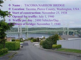 13
THE TACOMA NARROWBRIDGE
 Name : TACOMA NARROW BRIDGE
 Location: Tacoma, Pierce County, Washington, USA
 Start of construction: November 23, 1938
 Opened for traffic: July 1, 1940
 Traffic per day : 2480 Vehicles/Day
 Failure of bridge: November 7, 1940
 