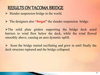  Slender suspension bridge in the world.
 The designers also “forgot” the slender suspension bridge.
The solid plate girders supporting the bridge deck acted
barriers to wind flow below the deck, while the wind flowed
smoothly above, causing an aero dynamic uplift.
 Soon the bridge started oscillating and grew in until finally the
deck structure ruptured and the bridge collapsed.
18
RESULTS ON TACOMA BRIDGE
 
