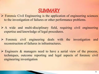 19
SUMMARY
 Forensic Civil Engineering is the application of engineering sciences
to the investigation of failures or other performance problems.
 A wide and multi-disciplinary field, requiring civil engineering
expertise and knowledge of legal procedures.
 Forensic civil engineering deals with the investigation and
reconstruction of failures in infrastructures.
 Engineers & managers need to have a aerial view of the process,
techniques, outcome reporting and legal aspects of forensic civil
engineering investigation
 