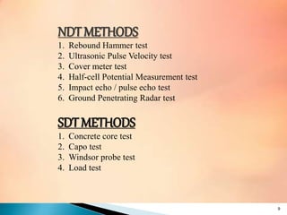 NDT METHODS
1. Rebound Hammer test
2. Ultrasonic Pulse Velocity test
3. Cover meter test
4. Half-cell Potential Measurement test
5. Impact echo / pulse echo test
6. Ground Penetrating Radar test
SDT METHODS
1. Concrete core test
2. Capo test
3. Windsor probe test
4. Load test
9
 