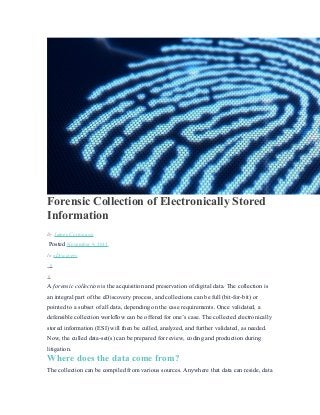 Forensic Collection of Electronically Stored
Information
By James Cortopassi
Posted November 9, 2015
In eDiscovery
0
0
A forensic collection is the acquisition and preservation of digital data. The collection is
an integral part of the eDiscovery process, and collections can be full (bit-for-bit) or
pointed to a subset of all data, depending on the case requirements. Once validated, a
defensible collection workflow can be offered for one’s case. The collected electronically
stored information (ESI) will then be culled, analyzed, and further validated, as needed.
Now, the culled data-set(s) can be prepared for review, coding and production during
litigation.
Where does the data come from?
The collection can be compiled from various sources. Anywhere that data can reside, data
 