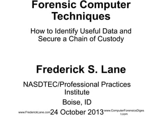 Forensic Computer Techniques
How to Identify Useful Data and Secure a
Chain of Custody

Frederick S. Lane
NASDTEC/Professional Practices Institute
Boise, ID
24 October 2013
www.FrederickLane.com

www.ComputerForensicsDigest.com

 