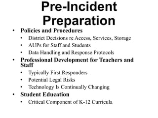 Pre-Incident Preparation
• Policies and Procedures
•
•
•

District Decisions re Access, Services, Storage
AUPs for Staff and Students
Data Handling and Response Protocols

• Professional Development for Teachers
and Staff
•
•
•

Typically First Responders
Potential Legal Risks
Technology Is Continually Changing

• Student Education
•

Critical Component of K-12 Curricula

 