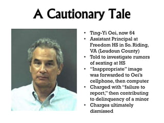 A Cautionary Tale
• Ting-Yi Oei, now 64
• Assistant Principal at
Freedom HS in So. Riding,
VA (Loudoun County)
• Told to investigate rumors
of sexting at HS
• “Inappropriate” image
was forwarded to Oei’s
cellphone, then computer
• Charged with “failure to
report,” then contributing
to delinquency of a minor
• Charges ultimately
dismissed

 