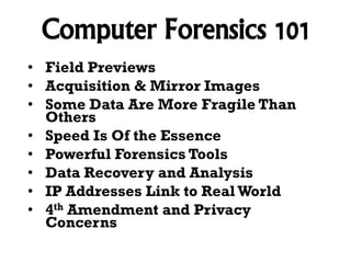 Computer Forensics 101
• Field Previews
• Acquisition & Mirror Images
• Some Data Are More Fragile Than
Others
• Speed Is Of the Essence
• Powerful Forensics Tools
• Data Recovery and Analysis
• IP Addresses Link to Real World
• 4th Amendment and Privacy
Concerns

 