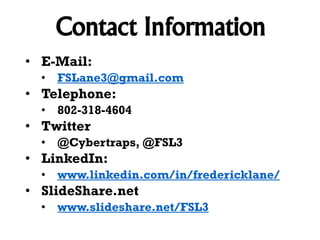 Contact Information
• E-Mail:
• FSLane3@gmail.com

• Telephone:
• 802-318-4604

• Twitter
• @Cybertraps, @FSL3

• LinkedIn:
• www.linkedin.com/in/fredericklane/

• SlideShare.net
• www.slideshare.net/FSL3

 