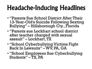 Headache-Inducing Headlines
• “Parents Sue School District After Their
13-Year-Old's Suicide Following Sexting
Bullying” – Hillsborough Cty., Florida
• “Parents sue Lockhart school district
after teacher charged with sexual
assault” – Lockhart, TX
• “School Cyberbullying Victims Fight
Back In Lawsuits” – WV, PA, GA
• “School Employees Sue Cyberbullying
Students” – TX, PA

 