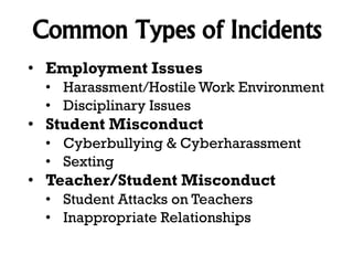 Common Types of Incidents
• Employment Issues
• Harassment/Hostile Work Environment
• Disciplinary Issues

• Student Misconduct
• Cyberbullying & Cyberharassment
• Sexting

• Teacher/Student Misconduct
• Student Attacks on Teachers
• Inappropriate Relationships

 