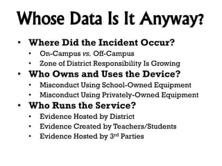 Whose Data Is It Anyway?
• Where Did the Incident Occur?
•
•

On-Campus vs. Off-Campus
Zone of District Responsibility Is Growing

• Who Owns and Uses the Device?
•
•

Misconduct Using School-Owned Equipment
Misconduct Using Privately-Owned Equipment

• Who Runs the Service?
•
•
•

Evidence Hosted by District
Evidence Created by Teachers/Students
Evidence Hosted by 3rd Parties

 
