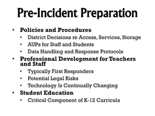Pre-Incident Preparation
• Policies and Procedures
•
•
•

District Decisions re Access, Services, Storage
AUPs for Staff and Students
Data Handling and Response Protocols

• Professional Development for Teachers
and Staff
•
•
•

Typically First Responders
Potential Legal Risks
Technology Is Continually Changing

• Student Education
•

Critical Component of K-12 Curricula

 