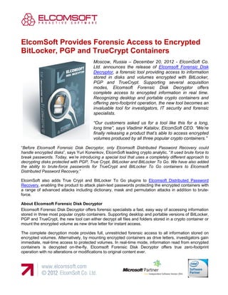 ElcomSoft Provides Forensic Access to Encrypted
BitLocker, PGP and TrueCrypt Containers
                                        Moscow, Russia – December 20, 2012 - ElcomSoft Co.
                                        Ltd. announces the release of Elcomsoft Forensic Disk
                                        Decryptor, a forensic tool providing access to information
                                        stored in disks and volumes encrypted with BitLocker,
                                        PGP and TrueCrypt. Supporting several acquisition
                                        modes, Elcomsoft Forensic Disk Decryptor offers
                                        complete access to encrypted information in real time.
                                        Recognizing desktop and portable crypto containers and
                                        offering zero-footprint operation, the new tool becomes an
                                        invaluable tool for investigators, IT security and forensic
                                        specialists.

                                        “Our customers asked us for a tool like this for a long,
                                        long time”, says Vladimir Katalov, ElcomSoft CEO. “We’re
                                        finally releasing a product that’s able to access encrypted
                                        volumes produced by all three popular crypto containers.”

“Before Elcomsoft Forensic Disk Decryptor, only Elcomsoft Distributed Password Recovery could
handle encrypted disks”, says Yuri Konenkov, ElcomSoft leading crypto analytic. “It used brute force to
break passwords. Today, we’re introducing a special tool that uses a completely different approach to
decrypting disks protected with PGP, True Crypt, BitLocker and BitLocker To Go. We have also added
the ability to brute-force passwords for TrueCrypt and BitLocker To Go containers to Elcomsoft
Distributed Password Recovery.”

ElcomSoft also adds True Crypt and BitLocker To Go plugins to Elcomsoft Distributed Password
Recovery, enabling the product to attack plain-text passwords protecting the encrypted containers with
a range of advanced attacks including dictionary, mask and permutation attacks in addition to brute-
force.

About Elcomsoft Forensic Disk Decryptor
Elcomsoft Forensic Disk Decryptor offers forensic specialists a fast, easy way of accessing information
stored in three most popular crypto containers. Supporting desktop and portable versions of BitLocker,
PGP and TrueCrypt, the new tool can either decrypt all files and folders stored in a crypto container or
mount the encrypted volume as new drive letter for instant access.

The complete decryption mode provides full, unrestricted forensic access to all information stored on
encrypted volumes. Alternatively, by mounting encrypted containers as drive letters, investigators gain
immediate, real-time access to protected volumes. In real-time mode, information read from encrypted
containers is decrypted on-the-fly. Elcomsoft Forensic Disk Decryptor offers true zero-footprint
operation with no alterations or modifications to original content ever.
 