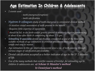 Age Estimation In Children & Adolescents
• 2 events used :
- tooth emergence(eruption)
- tooth calcification
-study of tooth emergence is convenient clinical method
- It involves visual assessment of teeth present in the mouth.
- Requires little expertise or equipment.
! should be ltd. to dec.teeth-under genetic control & relatively regular,commencing
at about 6 mo after birth & completing by about 2 ½ yrs .
-dental calcification considered as one of the three most
suitable methods of age estimation in criminal procedures-techniques used are
simple and easy to master.
• Age estimation in this gp. relatively accurate since a no. of teeth,passing through
various stages of calcification,are available.
• Dental calcification accepted as a better indicator of age in the 1st 2 decades
of life.
• Few of the many methods that exist(for reasons of brevity) ,for estimating age in
children & adolescents are:
 