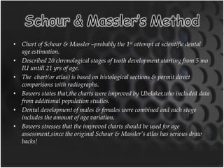 • Chart of Schour & Massler –probably the 1st attempt at scientific dental
age estimation.
• Described 20 chronological stages of tooth development starting from 5 mo
IU untill 21 yrs of age.
• The chart(or atlas) is based on histological sections & permit direct
comparisons with radiographs.
• Bowers states that,the charts were improved by Ubelaker,who included data
from additional population studies.
• Dental development of males & females were combined and each stage
includes the amount of age variation.
• Bowers stresses that the improved charts should be used for age
assessment,since the original Schour & Massler’s atlas has serious draw
backs!
 