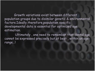 Growth variations exist between different
population groups due to disimilar genetic & environmental
factors.Ideally,therefore,population specific
developmental data is essential for optimized age
estimation.
Ultimately , one need to remember,that dental age
cannot be expressed precisely but,at best , within an age-
range…!
 