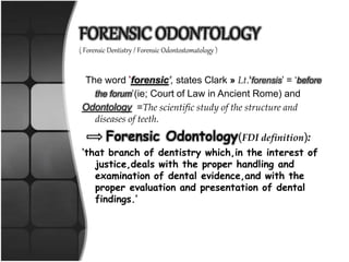 FORENSIC ODONTOLOGY
( Forensic Dentistry / Forensic Odontostomatology )
The word ‘forensic’, states Clark » Lt.‘forensis’ = ‘before
the forum’(ie; Court of Law in Ancient Rome) and
Odontology =The scientific study of the structure and
diseases of teeth.
Forensic Odontology(FDI definition):
‘that branch of dentistry which,in the interest of
justice,deals with the proper handling and
examination of dental evidence,and with the
proper evaluation and presentation of dental
findings.’
 