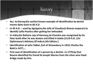 history
• Acc. to Harvey,the earliest known example of identification by dental
means dates back to 66 A.D.
• In 49 A.D. – used by Agrippine,the wife of Claudius(a Roman emperor) to
identify Lollia Poulina after getting her beheaded.
• In India,the Rathore raja of Kannauj,Jai Chandra was recognized by his
false teeth after he was beaten and killed in battle (1119 A.D. ) [In
Elphinstone’s ₺History Of India ₺,5th Edition.]
• Identification of John Talbot ,Earl of Shrewsbury in 1453; Charles the
Bold in 1477,…
• First case of identification of a person by a dentist –in 1770,by Paul
Revere-identified his friend Dr.Joseph Warren from the silver-wire fixed
bridge made by him.
 