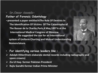 Father of Forensic Odontology
-presented a paper entitled ₺The Role Of Dentists In
The Identification Of Victims Of The Catastrophe of
The Bazaar de la Charite,Paris,4 May,1897 ₺ at the
International Medical Congress of Moscow.
He suggested the use for an international
system of Uniform Charting and Mutual Understanding
Nomenclature.
• For identifying various leaders like :
 Adolph Hitler(from elaborate dental records including radiographs and
spare crowns)
 Zia Ul Haq- former Pakistan President
 Rajiv Gandhi-former Indian Prime Minister
 