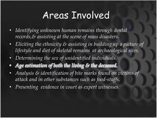 Areas Involved
• Identifying unknown human remains through dental
records,& assisting at the scene of mass disasters.
• Eliciting the ethnicity & assisting in building up a picture of
lifestyle and diet of skeletal remains at archaeological sites.
• Determining the sex of unidentified individuals.
• Age estimation of both the living & the deceased.
• Analysis & identification of bite marks found on victims of
attack and in other substances such as food-stuffs.
• Presenting evidence in court as expert witnesses.
 