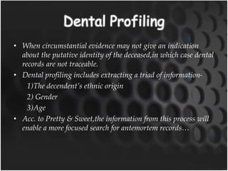• When circumstantial evidence may not give an indication
about the putative identity of the deceased,in which case dental
records are not traceable.
• Dental profiling includes extracting a triad of information-
1)The decendent’s ethnic origin
2) Gender
3)Age
• Acc. to Pretty & Sweet,the information from this process will
enable a more focused search for antemortem records…
 