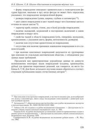139
В. Б. Шигеев, С. В. Шигеев «Наставления по вскрытию мёртвых тел»
• форму повреждения описывают применительно к геометрическим фи-
гурам (круглая, овальная и пр.), когда фигура не может быть определена,
указывают, что повреждение неопределённой формы;
• размеры повреждения (длина, ширина, глубина в сантиметрах 175
);
• цвет самого повреждения и цвет тканей вокруг него (основные цвета и
оттенки по шкале цветов 176
);
• характер краёв, концов, стенок, дна и (или) рельефа повреждения;
• наличие наложений, загрязнений и посторонних включений в самом
повреждении и вокруг него;
• свойства тканей в области повреждения (отёк, гиперемия, воспаление,
кровоизлияние, с указанием цвета, формы, интенсивности, размеров);
• наличие или отсутствие кровотечения из повреждения;
• отсутствие или наличие признаков заживления повреждения и его сте-
пени (стадий);
• при наличии однотипных повреждений допускается их группировка
при описании по отдельным анатомическим областям, с соблюдением ука-
занных выше требований.
Предлагаем вам ориентировочные усреднённые данные по давности
возникновения некоторых видов повреждений (ссадины, кровоподтёки,
рубцы) для принятия оперативных решений, как говорится, на месте (та-
блицы 6, 7, 8). Для более детального изучения можно обратиться к соответ-
ствующим публикациям наших отечественных авторов 177
.
175
  При описании огнестрельных повреждений, в частности входных ран, целесообразней
это делать в миллиметрах, имея в виду последующие сопоставления с диаметром пули
или калибром оружия.
176
  Автандилов Г. Г. «Краткая шкала цветов (пособие для судебно-медицинских экспертов
и патологоанатомов)». М., НИИ СМ МЗ СССР, 1962.
177
  Тайков А. Ф. «О ссадинах в судебно-медицинском отношении». — Диссертация на со-
искание учёной степени кандидата медицинских наук. Л., 1951.
 Тищенко В. И. «Судебно-медицинское установление давности прижизненных ссадин в
ранние сроки их возникновения». — Диссертация на соискание учёной степени кандидата
медицинских наук. Калинин, 1976.
Серебренников И. М. «Судебно-медицинское исследование рубцов кожи». — М.: Мед-
гиз, 1962.
 