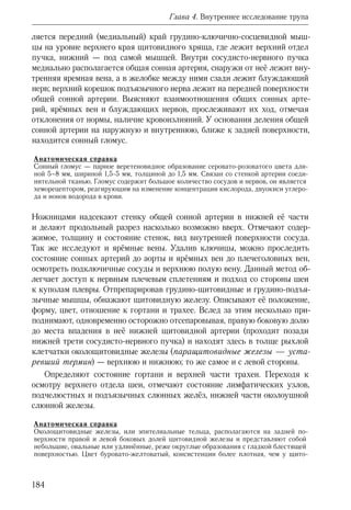 184
Глава 4. Внутреннее исследование трупа
ляется передний (медиальный) край грудино-ключично-сосцевидной мыш-
цы на уровне верхнего края щитовидного хряща, где лежит верхний отдел
пучка, нижний — под самой мышцей. Внутри сосудисто-нервного пучка
медиально располагается общая сонная артерия, снаружи от неё лежит вну-
тренняя яремная вена, а в желобке между ними сзади лежит блуждающий
нерв; верхний корешок подъязычного нерва лежит на передней поверхности
общей сонной артерии. Выясняют взаимоотношения общих сонных арте-
рий, ярёмных вен и блуждающих нервов, прослеживают их ход, отмечая
отклонения от нормы, наличие кровоизлияний. У основания деления общей
сонной артерии на наружную и внутреннюю, ближе к задней поверхности,
находится сонный гломус.
Анатомическая справка
Сонный гломус — парное веретеновидное образование серовато-розоватого цвета дли-
ной 5–8 мм, шириной 1,5-5 мм, толщиной до 1,5 мм. Связан со стенкой артерии соеди-
нительной тканью. Гломус содержит большое количество сосудов и нервов, он является
хеморецептором, реагирующим на изменение концентрации кислорода, двуокиси углеро-
да и ионов водорода в крови.
Ножницами надсекают стенку общей сонной артерии в нижней её части
и делают продольный разрез насколько возможно вверх. Отмечают содер-
жимое, толщину и состояние стенок, вид внутренней поверхности сосуда.
Так же исследуют и ярёмные вены. Удалив ключицы, можно проследить
состояние сонных артерий до аорты и ярёмных вен до плечеголовных вен,
осмотреть подключичные сосуды и верхнюю полую вену. Данный метод об-
легчает доступ к нервным плечевым сплетениям и подход со стороны шеи
к куполам плевры. Отпрепарировав грудино-щитовидные и грудино-подъя-
зычные мышцы, обнажают щитовидную железу. Описывают её положение,
форму, цвет, отношение к гортани и трахее. Вслед за этим несколько при-
поднимают, одновременно осторожно отсепаровывая, правую боковую долю
до места впадения в неё нижней щитовидной артерии (проходит позади
нижней трети сосудисто-нервного пучка) и находят здесь в толще рыхлой
клетчатки околощитовидные железы (паращитовидные железы — уста-
ревший термин) — верхнюю и нижнюю; то же самое и с левой стороны.
Определяют состояние гортани и верхней части трахеи. Переходя к
осмотру верхнего отдела шеи, отмечают состояние лимфатических узлов,
подчелюстных и подъязычных слюнных желёз, нижней части околоушной
слюнной железы.
Анатомическая справка
Околощитовидные железы, или эпителиальные тельца, располагаются на задней по-
верхности правой и левой боковых долей щитовидной железы и представляют собой
небольшие, овальные или удлинённые, реже округлые образования с гладкой блестящей
поверхностью. Цвет буровато-желтоватый, консистенции более плотная, чем у щито-
 