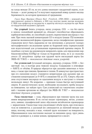 25
В. Б. Шигеев, С. В. Шигеев «Наставления по вскрытию мёртвых тел»
на плода меньше 25 см, из его длины извлекают квадратный корень, если
больше — делят размер на 5 и получают порядковый номер лунного месяца
беременности, на котором произошло её прерывание.
Гаазе Карл Фридрих (Haase Karl Friedrich, 1788–1865) — немецкий аку-
шер-гинеколог, родился в Лейпциге, в 1813 году получил звание доктора медицины.
С 1828 года профессор по акушерству и директор института акушерства при Меди-
ко-хирургической академии в Дрездене.
Газ угарный (окись углерода, оксид углерода, СО) — газ без цвета
и запаха; сильнейший кровяной яд, обладает способностью образовывать
карбоксигемоглобин, не способный служить переносчиком кислорода к тка-
ням. При очень высокой концентрации СО в воздухе (свыше 1%) возможно
развитие молниеносной формы отравления, когда специфические признаки
отравления могут быть выражены не так интенсивно, а результат газохро-
матографического исследования крови из бедренной вены отрицательный
или недостаточный для установления первоначальной причины смерти. В
подобных случаях мы рекомендуем направлять кровь для определения кар-
боксигемоглобина (COHg) не только из бедренной вены, но и из полости
левого (!) желудочка сердца или грудной части нисходящей аорты (по
МКБ–10: Т 58.Х — токсическое действие окиси углерода).
Газ углекислый (угольный ангидрид, двуокись углерода, СО2) — бес-
цветный газ, в полтора раза тяжелее воздуха. Содержание в атмосфере
— 0,03 % от объёма. В природе образуется при дыхании животных и чело-
века, а также при гниении, брожении и тлении. В замкнутых пространствах
при его скоплении воздух становится непригодным для дыхания при до-
стижении концентрации до 9–10 % и снижении О2 до 2 %. Смерть обуслов-
лена отсутствием кислорода во вдыхаемом воздухе и наступает в течение
нескольких минут. На вскрытии — признаки только быстро наступившей
смерти. В диагностических целях необходимо исследовать пробы воздуха
из помещения, где найден труп. Сам углекислый газ токсических соедине-
ний с тканями организма не образует (по МКБ–10: Т 59.7 — токсическое
действие двуокиси углерода).
Газы гнилостные — газы, образующиеся при гниении трупа под вли-
янием микроорганизмов. В их состав входят сероводород, метан, углекис-
лота, аммиак; специфический запах обусловлен метаболитом сероводорода
— меркаптаном. Гнилостные газы увеличивают объём трупа, при этом масса
тела не изменяется, а удельный вес уменьшается до значений меньше еди-
ницы, поэтому, находясь в воде, «гнилой труп» всплывает на поверхность.
Образовавшиеся газы постепенно выходят во внешнюю среду, труп умень-
шается в размерах и, в конце концов, превращается в скелет.
 