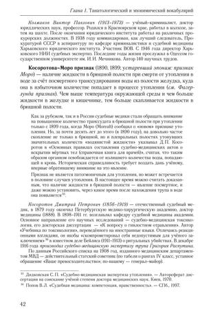 42
Глава 1. Танатологический и эпонимический вокабулярий
Колмаков Виктор Павлович (1913–1973) — учёный–криминалист, доктор
юриддических наук, профессор. Родился в Красноярском крае, работал в колхозе, за-
тем на шахте. После окончания юридического института работал на различных про-
курорских должностях. В 1938 году коммандирован, как лучший следователь, Про-
куратурой СССР в аспирантуру по кафедре криминалистики и судебной медицины
Харьковского юридического института. Участник ВОВ. С 1946 года директор Харь-
ковского НИИ судебных экспертиз. Последние годы жизни прослужил в Одессом го-
сударственном университете им. И. И. Мечникова. Автор 140 научных трудов.
Косоротова–Моро признак (1890, 1899; устаревший эпоним: признак
Моро) — наличие жидкости в брюшной полости при смерти от утопления в
воде за счёт посмертного транссудирования воды из полости желудка, куда
она в избыточном количестве попадает в процессе утопления (см. Фагер-
лунда признак). Чем выше температура окружающей среды и чем больше
жидкости в желудке и кишечнике, тем больше скапливается жидкости в
брюшной полости.
Как за рубежом, так и в России судебные медики стали обращать внимание
на повышенное количество транссудата в брюшной полости при утоплении
только с 1899 года, когда Моро (Morealt) сообщил о «новом» признаке уто-
пления. Но, за почти десять лет до этого (в 1890 году), на довольно частое
скопление не только в брюшной, но и плевральных полостях утонувших
значительных количеств «водянистой жидкости» указывал Д. П. Косо-
ротов в «Основных правилах составления судебно-медицинских актов о
вскрытии мёртвых тел (справочная книга для врачей)», считая, что таким
образом организм освобождается от излишнего количества воды, попадаю-
щей в кровь. Историческая справедливость требует воздать дань учёному,
впервые обратившему внимание на это явление.
Признак не является патогмоничным для утопления, но может встречается
в половине случаев утопления. В настоящее время можно считать доказан-
ным, что наличие жидкости в брюшной полости — явление посмертное, и
даже можно установить, через какое время после нахождения трупа в воде
она появляется 35
.
Косоротов Дмитрий Петрович (1856–1919) — отечественный судебный ме-
дик, в 1879 году окончил Петербургскую медико-хирургическую академию, доктор
медицины (1888). В 1898–1911 гг. возглавлял кафедру судебной медицины академии.
Основное направление его научных исследований — судебно-медицинская токсико-
логия, его докторская диссертация — «К вопросу о гнилостном отравлении». Автор
«Учебника по токсикологии», переведённого на иностранные языки. Отличаясь реакци-
онными взглядами, он якобы «скомпрометировал себя недопустимым для учёного за-
ключением» 36
в известном деле Бейлиса (1911–1913) о ритуальных убийствах. В декабре
1916 года производил судебно-медицинскую экспертизу трупа Григория Распутина.
По данным Российского списка на 1908 год, изданного медицинским департамен-
том МВД — действительный статский советник (по табели о рангах IV класс, уставное
обращение «Ваше превосходительство»; по-нашему — генерал–майор).
35
  Дидковская С. П. «Судебно-медицинская экспертиза утопления». — Автореферат дис-
сертации на соискание учёной степени доктора медицинских наук. Киев, 1970.
36
  Попов В. Л. «Судебная медицина: компетенция, нравственность». — СПб., 1997.
 