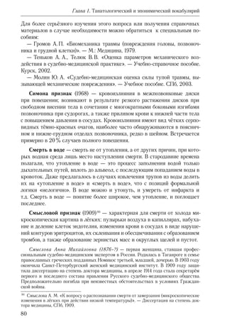 80
Глава 1. Танатологический и эпонимический вокабулярий
Для более серьёзного изучения этого вопроса или получения справочных
материалов в случае необходимости можно обратиться к специальным по-
собиям:
— Громов А. П. «Биомеханика травмы (повреждения головы, позвоноч-
ника и грудной клетки)». — М.: Медицина, 1979.
— Теньков А.  А., Телюк В. В. «Оценка параметров механического воз-
действия в судебно-медицинской практике». — Учебно-справочное пособие.
Курск, 2002.
— Молин Ю.  А. «Судебно-медицинская оценка силы тупой травмы, вы-
зывающей механические повреждения». — Учебное пособие. СПб, 2003.
Симона признак (1968) — кровоизлияния в межпозвонковые диски
при повешении; возникают в результате резкого растяжения дисков при
свободном висении тела в сочетании с многократными боковыми изгибами
позвоночника при судорогах, а также приливом крови к нижней части тела
с повышением давления в сосудах. Кровоизлияния имеют вид чётких серпо-
видных тёмно-красных очагов, наиболее часто обнаруживаются в пояснич-
ном и нижне-грудном отделах позвоночника, редко в шейном. Встречается
примерно в 20 % случаев полного повешения.
Смерть в воде — смерть не от утопления, а от других причин, при кото-
рых водная среда лишь место наступления смерти. В стародавние времена
полагали, что утопление в воде — это процесс заполнения водой только
дыхательных путей, вплоть до альвеол, с последующим попаданием воды в
кровоток. Даже предлагалось в случаях извлечения трупов из воды делить
их на «утопление в воде» и «смерть в воде», что с позиций формальной
логики «нелогично». В воде можно и утонуть, и умереть от инфаркта и
т.д. Смерть в воде — понятие более широкое, чем утопление, и поглощает
последнее.
Смысловой признак (1909) 90
— характерная для смерти от холода ми-
кроскопическая картина в лёгких: пузырьки воздуха в капиллярах, набуха-
ние и деление клеток эндотелия, изменения крови в сосудах в виде наруше-
ний контуров эритроцитов, их склеивания и обесцвечивания с образованием
тромбов, а также образование зернистых масс и округлых щелей и пустот.
Смыслова Анна Михайловна (1876–?) — первая женщина, ставшая профес-
сиональным судебно-медицинским экспертом в России. Родилась в Таганроге в семье
православных греческих подданных Номикос третьей, младшей, дочерью. В 1903 году
окончила Санкт-Петербургский женский медицинский институт. В 1909 году защи-
тила диссертацию на степень доктора медицины, в апреле 1914 года стала секретарём
первого и последнего состава правления Русского судебно-медицинского общества.
Предположительно погибла при неизвестных обстоятельствах в условиях Граждан-
ской войны.
90
  Смыслова А.  М. «К вопросу о распознавании смерти от замерзания (микроскопические
изменения в лёгких при действии низкой температуры)». — Диссертация на степень док-
тора медицины, СПб, 1909.
 