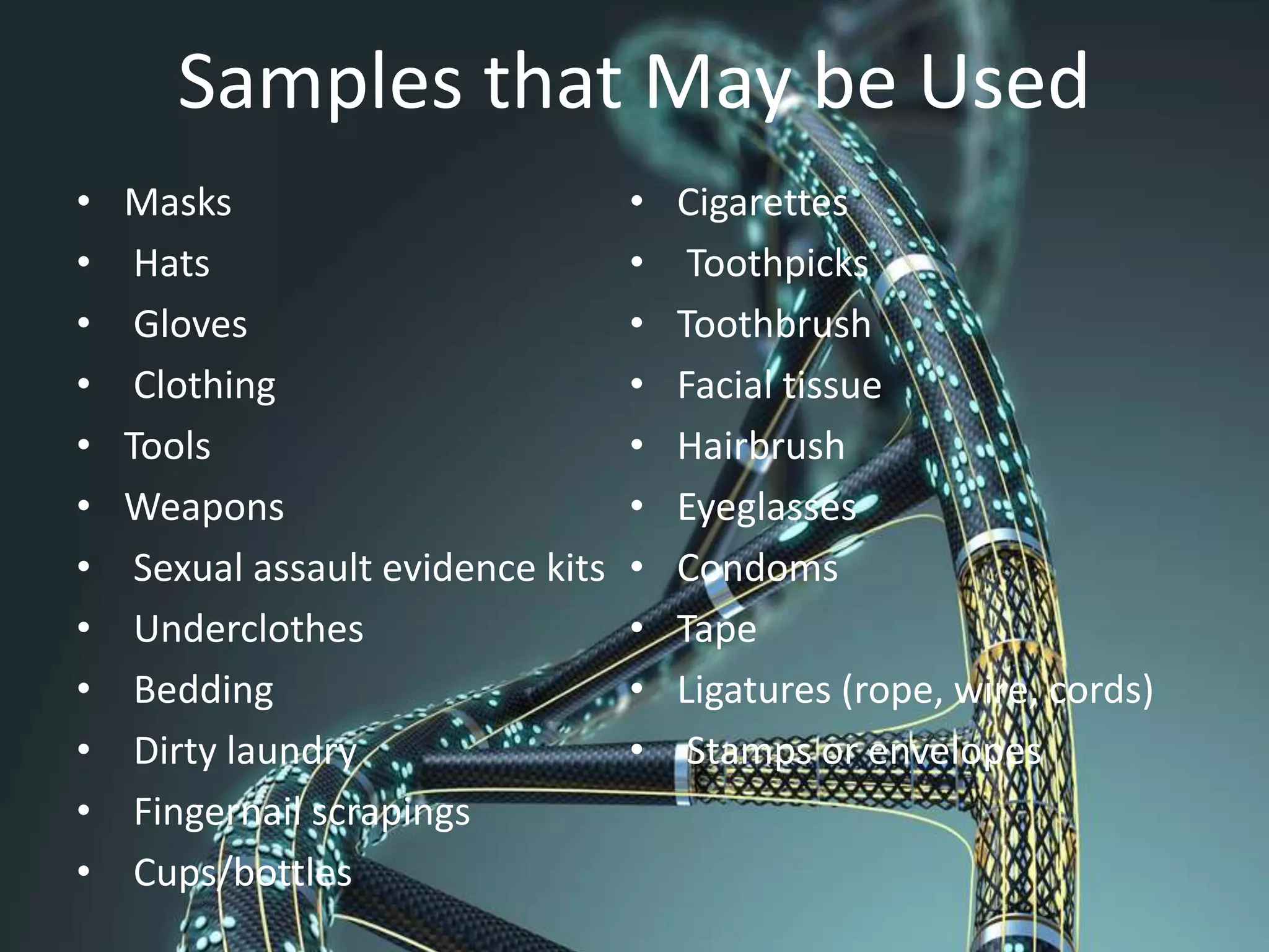 Samples that May be Used
• Masks
• Hats
• Gloves
• Clothing
• Tools
• Weapons
• Sexual assault evidence kits
• Underclothes
• Bedding
• Dirty laundry
• Fingernail scrapings
• Cups/bottles
• Cigarettes
• Toothpicks
• Toothbrush
• Facial tissue
• Hairbrush
• Eyeglasses
• Condoms
• Tape
• Ligatures (rope, wire, cords)
• Stamps or envelopes