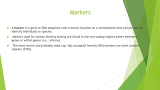 Some concepts about Genes…
 Locus: location of gene or marker on DNA in known as Locus.
 Alleles: alternative possibilities for a gene are known as alleles.
 Homozygous: if alleles are identical e.g. AA.
 Heterozygous: if alleles are different e.g. Aa.
 Genotype: A genotype is a characterization of the alleles present at a genetic
locus.
 DNA Profile: A DNA profile is the combination of genotypes obtained for
multiple loci. DNA typing or DNA profiling is the process of determining the
genotype present at specific locations along the DNA molecule.
 