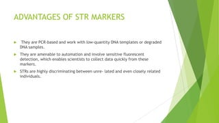 Markers
 A marker is a gene or DNA sequence with a known location on a chromosome that can be used to
identify individuals or species.
 Markers used for human identity testing are found in the non-coding regions either between
genes or within genes (i.e., introns).
 The most recent and probably most rap- idly accepted forensic DNA markers are short tandem
repeats (STRs).
 