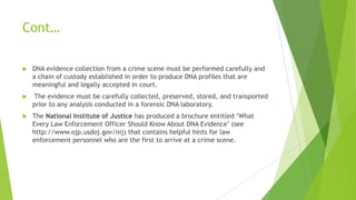 Blood and blood stains Budowle 1995
Semen and semen stains Budowle 1995
Bones Gill 1994
Teeth Alvarez 1996
Hair with root Higuchi 1988
Hair shaft Wilson 1995
Saliva (with nucleated cells) Sweet 1997
Urine Benecke 1996
Feces Hopwood 1996
Debris from fingernails Wiegand 1993
Muscle tissue Hochmeister 1998a
Cigarette butts Hochmeister 1991
Postage stamps Hopkins 1994
Envelope sealing flaps Word 1997
Dandruff Herber 1998
Fingerprints Van Oorschot 1997
Personal Items: Razor blade,
chewing gum, wrist watch, ear wax,
toothbrush
Tahir 1996
Material Reference
Sources of Biological Evidence
©2002 Academic Press
 