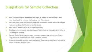 Cont…
 DNA evidence collection from a crime scene must be performed carefully and
a chain of custody established in order to produce DNA profiles that are
meaningful and legally accepted in court.
 The evidence must be carefully collected, preserved, stored, and transported
prior to any analysis conducted in a forensic DNA laboratory.
 The National Institute of Justice has produced a brochure entitled „What
Every Law Enforcement Officer Should Know About DNA Evidence‟ (see
http://www.ojp.usdoj.gov/nij) that contains helpful hints for law
enforcement personnel who are the first to arrive at a crime scene.
 
