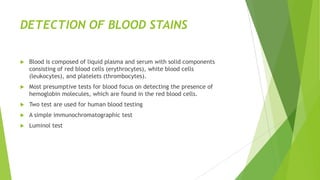 PRESUMPTIVE TESTS
 Prior to taking the effort to extract DNA from a sample, presumptive tests are
often performed to indicate whether or not biological fluids such as blood or
semen are present on an item of evidence (e.g., a pair of pants).
 Three primary stains of forensic interest come from blood , semen, and
saliva. Identification of vaginal secretions, urine, and feces can also be
important to an investigation.
 Serology is the term used to describe a broad range of laboratory tests that
utilize antigen and serum antibody reactions. For example, the ABO blood
group types are determined by serology.
 