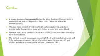 DETECTION OF BLOOD STAINS
 Blood is composed of liquid plasma and serum with solid components
consisting of red blood cells (erythrocytes), white blood cells (leukocytes),
and platelets (thrombocytes).
 Most presumptive tests for blood focus on detecting the presence of
hemoglobin molecules, which are found in the red blood cells.
 Two test are used for human blood testing
 A simple immunochromatographic test
 Luminol test
 