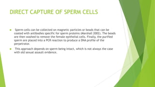 DIRECT CAPTURE OF SPERM CELLS
 Laser-capture microdissection, which is commonly used to select tumor cells
from surrounding tissue on microscope slides. Sperm cells from sexual assault
evidence spread on microscope slides can be collected with laser-capture
microdissection to perform reliable STR testing (Elliot et al. 2003).
 When sperm cells are observed in the field of view of the microscope, a tiny
laser is activated and a thin plastic film placed over the slide melts at the
specific point of laser light contact to capture the cell of interest. By moving
the microscope slide around, dozens of sperm cells are collected onto this
thin film that sits directly above the sample. The collection film is then
transferred to a tube where DNA from the isolated sperm can be extracted
and amplified using the polymerase chain reaction
 