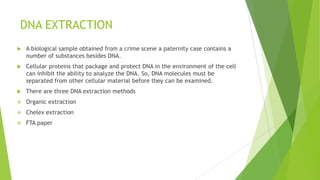 DETECTION OF SALIVA STAINS
 A presumptive test for amylase is used for indicating the presence of saliva,
which is especially difficult to see since saliva stains are nearly invisible to
the naked eye
 Saliva stains may be found on bite-marks, cigarette butts, and drinking
vessels (Abaz et al. 2002, Shaler 2002).
 Two common methods for estimating amylase levels in forensic samples
include
 Phadebas test
 Starch iodine radial diffusion test
 